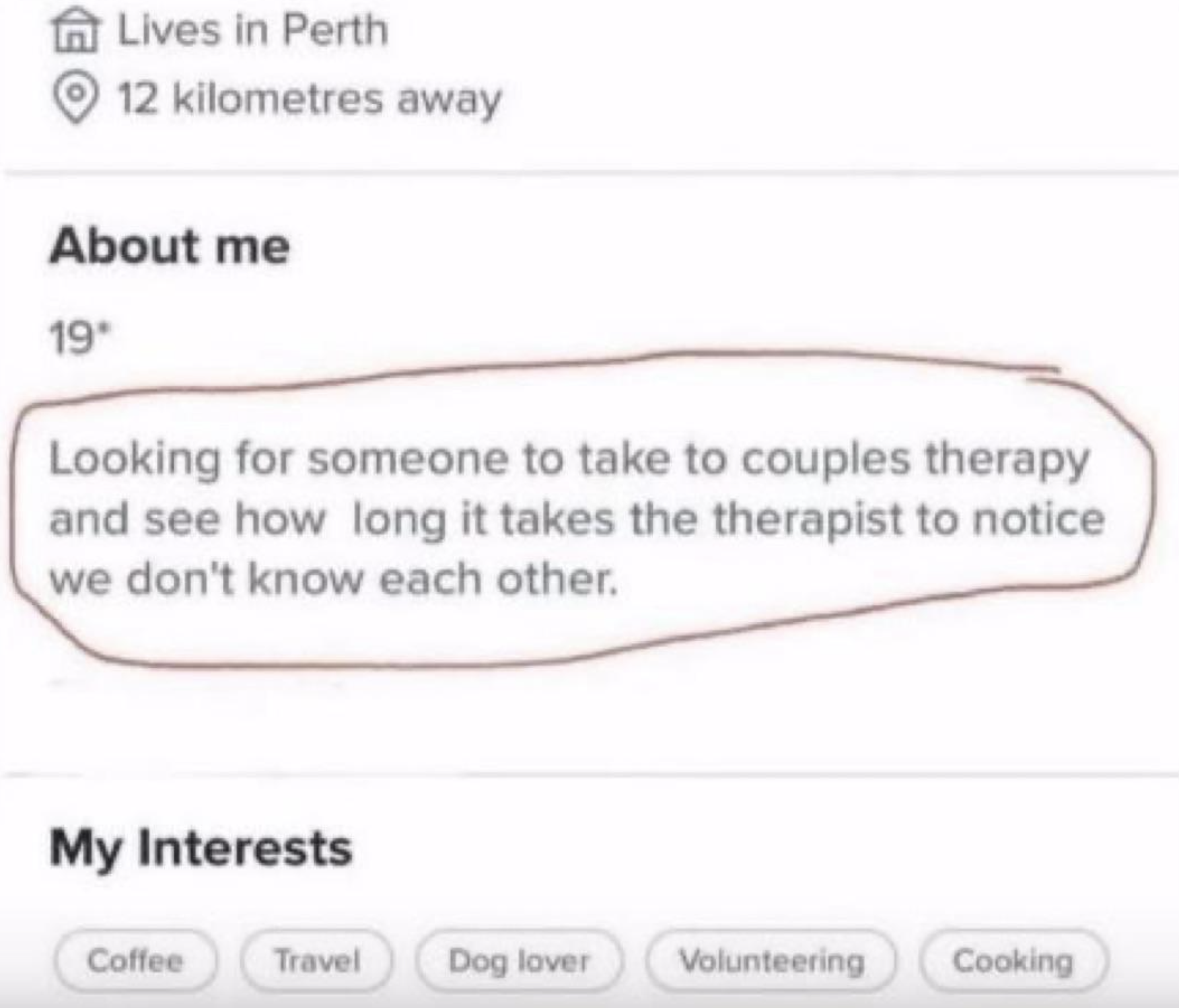 Know Your Meme - Lives in Perth 12 kilometres away About me 19" Looking for someone to take to couples therapy and see how long it takes the therapist to notice we don't know each other. My Interests Coffee Travel Dog lover Volunteering Cooking